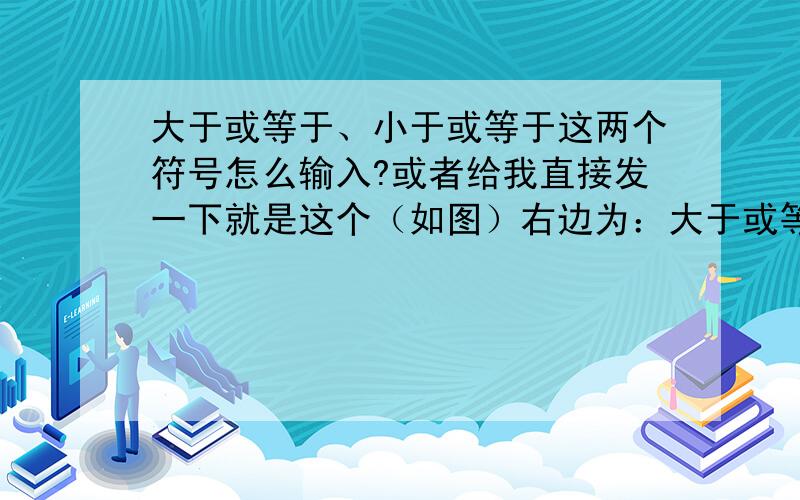 大于或等于、小于或等于这两个符号怎么输入?或者给我直接发一下就是这个（如图）右边为：大于或等于左边为：小于或等于