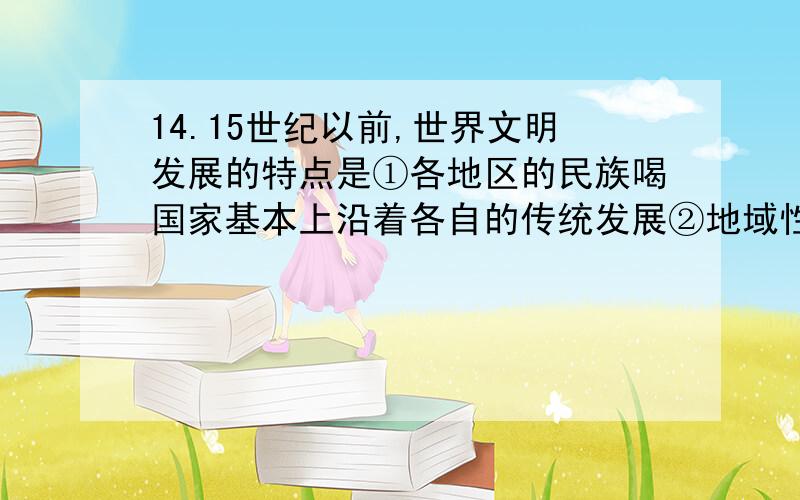 14.15世纪以前,世界文明发展的特点是①各地区的民族喝国家基本上沿着各自的传统发展②地域性和独立性相当明显③基本上各地区处于隔绝或完全隔绝的状态④文明发展水平也参差不齐 A ①