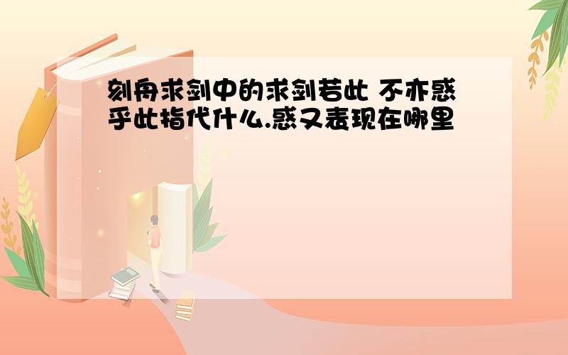 刻舟求剑中的求剑若此 不亦惑乎此指代什么.惑又表现在哪里