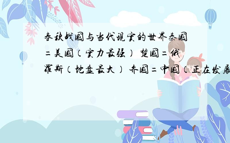 春秋战国与当代现实的世界秦国=美国（实力最强） 楚国=俄罗斯（地盘最大） 齐国=中国（正在发展中） 燕国=日本（自不量力） 赵国=英国（夕日黄昏） 魏国=法国（人才最多） 韩国(春秋战