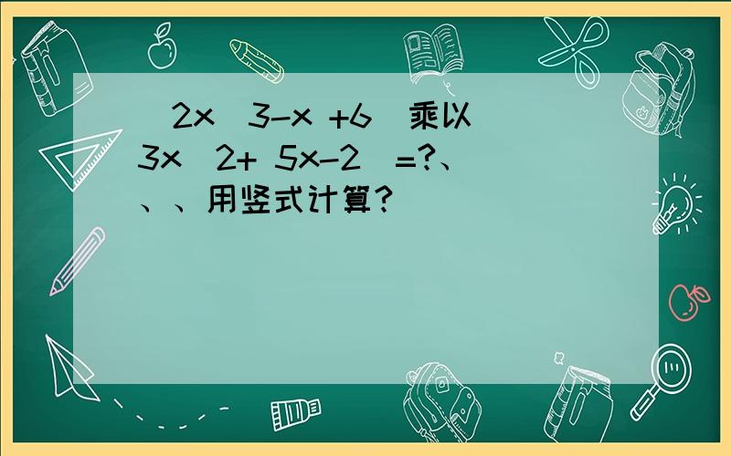 （2x^3-x +6)乘以(3x^2+ 5x-2)=?、、、用竖式计算?