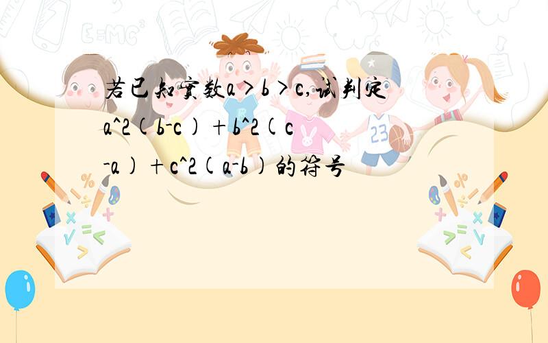 若已知实数a>b>c,试判定a^2(b-c)+b^2(c-a)+c^2(a-b)的符号