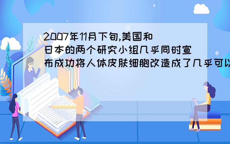 2007年11月下旬,美国和日本的两个研究小组几乎同时宣布成功将人体皮肤细胞改造成了几乎可以和胚胎干细胞相媲美的多功能干细胞---“iPS细胞”,人类iPS细胞可以形成神经元等人体多种组织