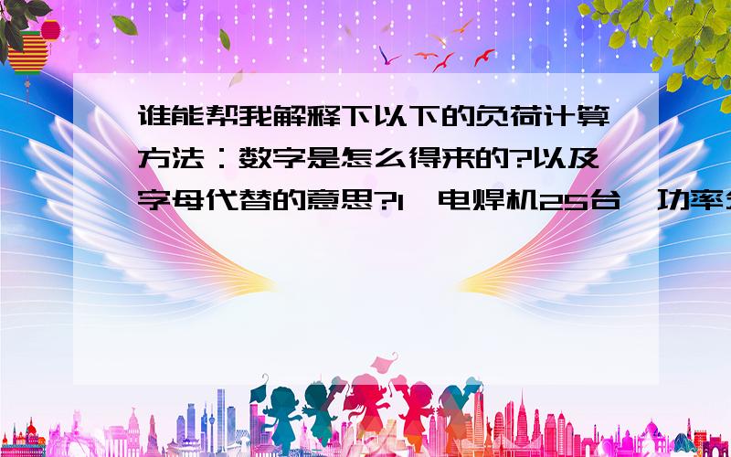 谁能帮我解释下以下的负荷计算方法：数字是怎么得来的?以及字母代替的意思?1、电焊机25台,功率分别为：3.0KVA*8；8KVA*6；16KVA*5；30KVA*2；180KVA*2；200KVA*2；ε=50%1、电焊机,Kx=0.35,Pjs=Kx*Pe=0.35*972*