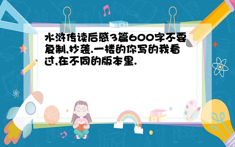 水浒传读后感3篇600字不要复制,抄袭.一楼的你写的我看过,在不同的版本里.