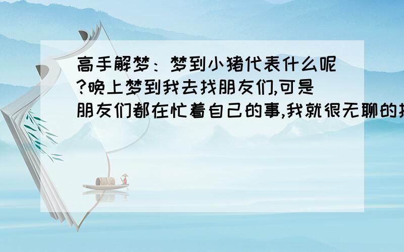 高手解梦：梦到小猪代表什么呢?晚上梦到我去找朋友们,可是朋友们都在忙着自己的事,我就很无聊的找个地方坐着,结果一只小猪就跑到我的脚边,很可爱的望着我,然后我想喂它东西吃,摸遍口