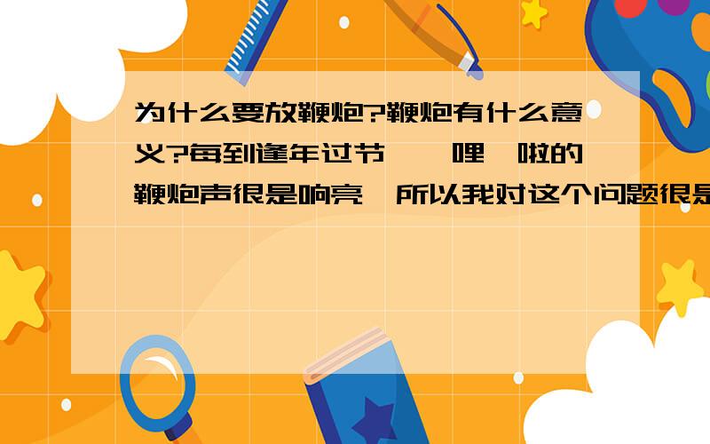 为什么要放鞭炮?鞭炮有什么意义?每到逢年过节,噼哩啪啦的鞭炮声很是响亮,所以我对这个问题很是困惑.