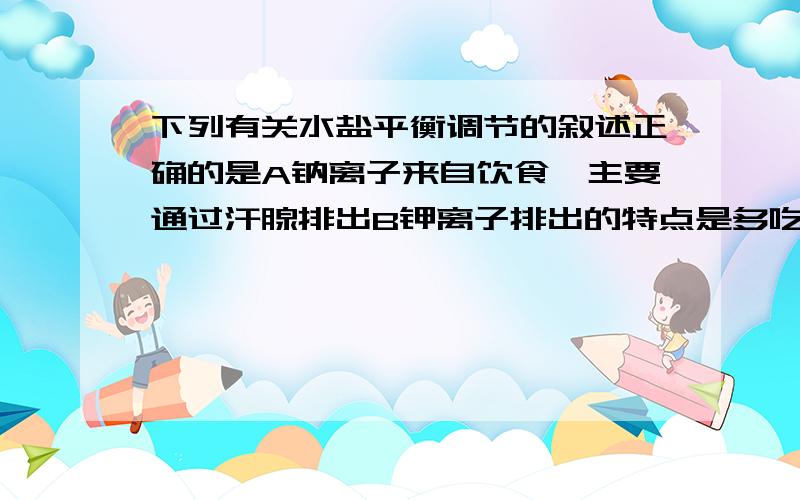 下列有关水盐平衡调节的叙述正确的是A钠离子来自饮食,主要通过汗腺排出B钾离子排出的特点是多吃多排,少吃少排,不吃不排C寒冷环境中人体内多余的水分通过肾脏,肺,消化道排出D调节水盐