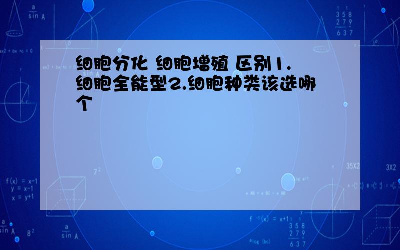 细胞分化 细胞增殖 区别1.细胞全能型2.细胞种类该选哪个