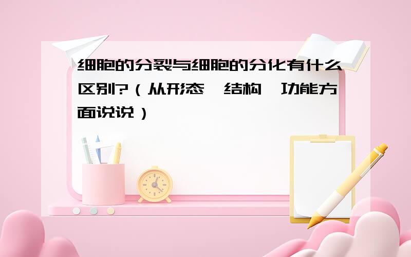 细胞的分裂与细胞的分化有什么区别?（从形态、结构、功能方面说说）