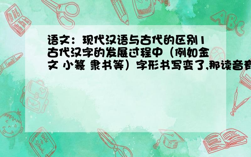 语文：现代汉语与古代的区别1古代汉字的发展过程中（例如金文 小篆 隶书等）字形书写变了,那读音有变吗?2现代汉语的读音与古代的相同吗?还是与古代什么时期的相同?3现代的汉字字形（