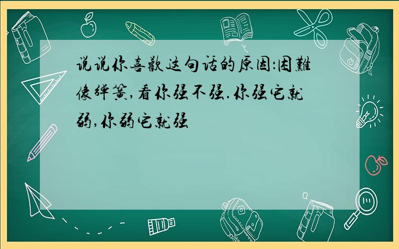 说说你喜欢这句话的原因：困难像弹簧,看你强不强.你强它就弱,你弱它就强