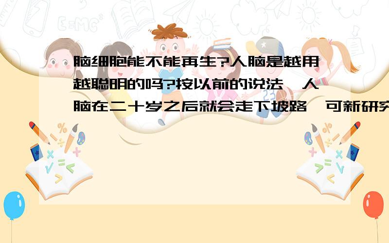 脑细胞能不能再生?人脑是越用越聪明的吗?按以前的说法,人脑在二十岁之后就会走下坡路,可新研究又表明大脑细胞会再生.脑细胞在怎样的状况下会凋亡,如果这样下去,人不就越来越蠢了吗?