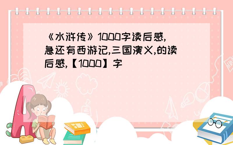 《水浒传》1000字读后感,急还有西游记,三国演义,的读后感,【1000】字