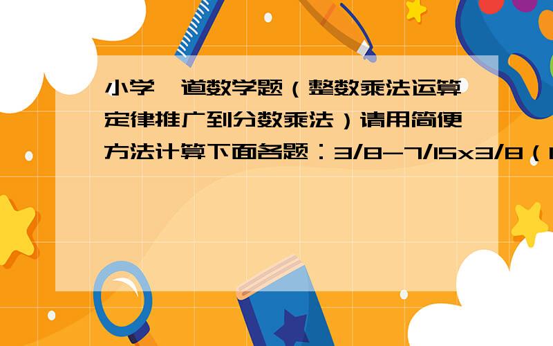 小学一道数学题（整数乘法运算定律推广到分数乘法）请用简便方法计算下面各题：3/8-7/15x3/8（10-5/6）x4/598x4/5+3x4/5-4/5不用说明原因或者过程,直接在下面递等式写就可以了,