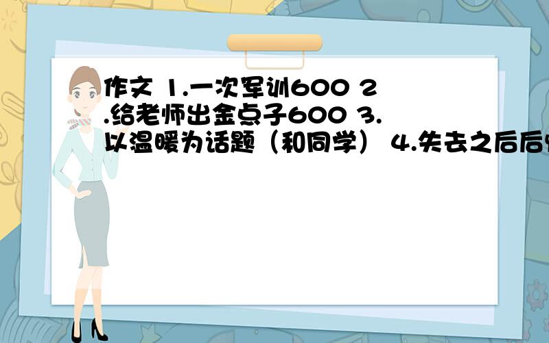 作文 1.一次军训600 2.给老师出金点子600 3.以温暖为话题（和同学） 4.失去之后后悔为话题 5.尊重为题