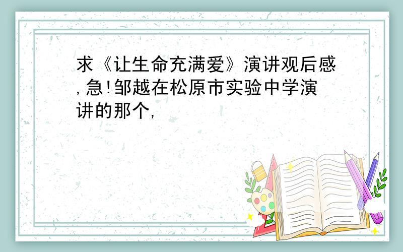 求《让生命充满爱》演讲观后感,急!邹越在松原市实验中学演讲的那个,