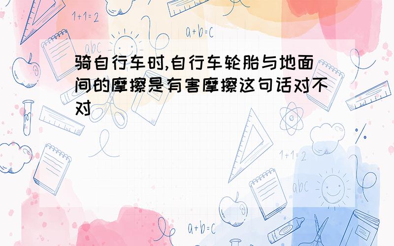 骑自行车时,自行车轮胎与地面间的摩擦是有害摩擦这句话对不对