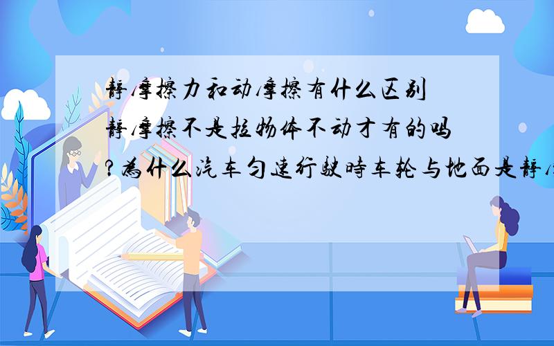 静摩擦力和动摩擦有什么区别 静摩擦不是拉物体不动才有的吗?为什么汽车匀速行驶时车轮与地面是静摩擦呢?