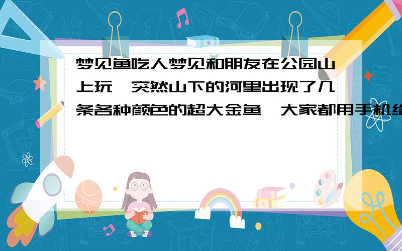 梦见鱼吃人梦见和朋友在公园山上玩,突然山下的河里出现了几条各种颜色的超大金鱼,大家都用手机给大鱼拍照,我也是.好像是在晚上,后来河里一条船带人都被鱼吃了,接着鱼发现了我们,大家