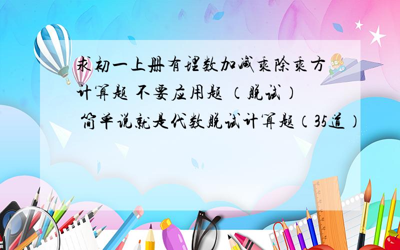 求初一上册有理数加减乘除乘方计算题 不要应用题 （脱试） 简单说就是代数脱试计算题（35道）