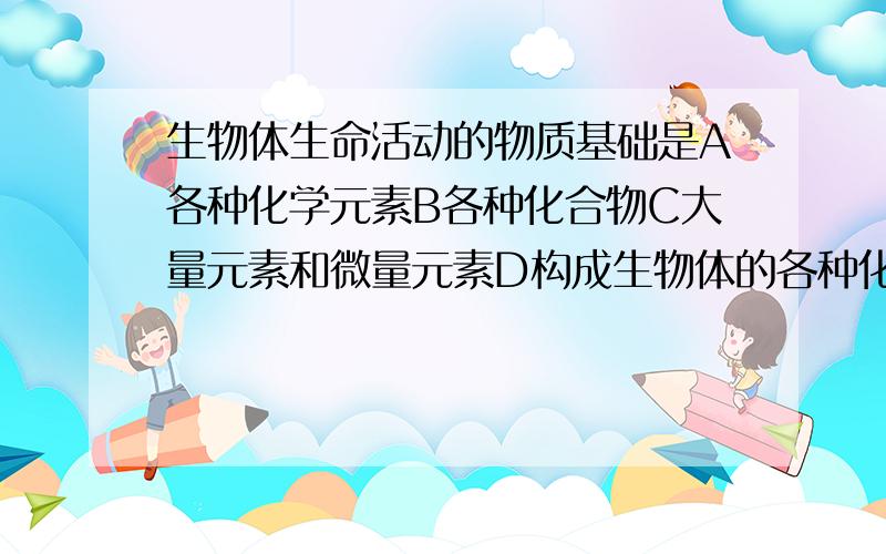 生物体生命活动的物质基础是A各种化学元素B各种化合物C大量元素和微量元素D构成生物体的各种化合物