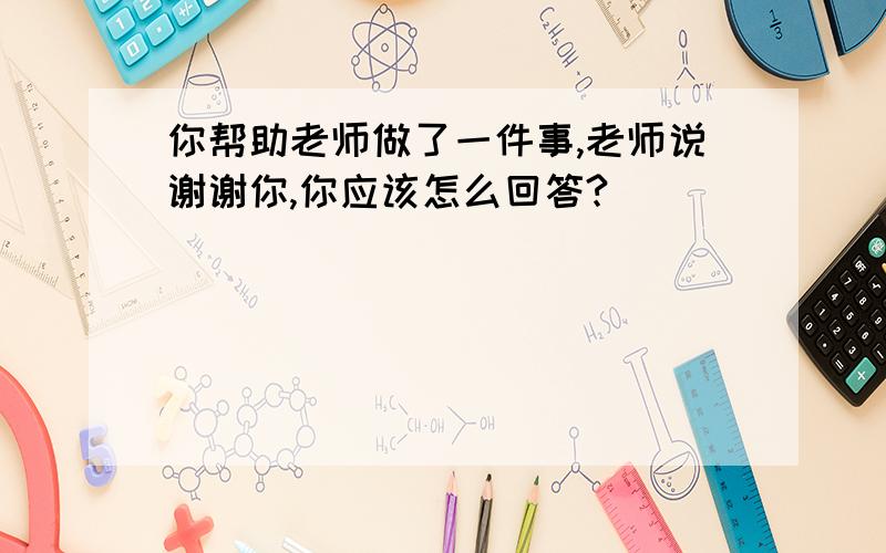 你帮助老师做了一件事,老师说谢谢你,你应该怎么回答?