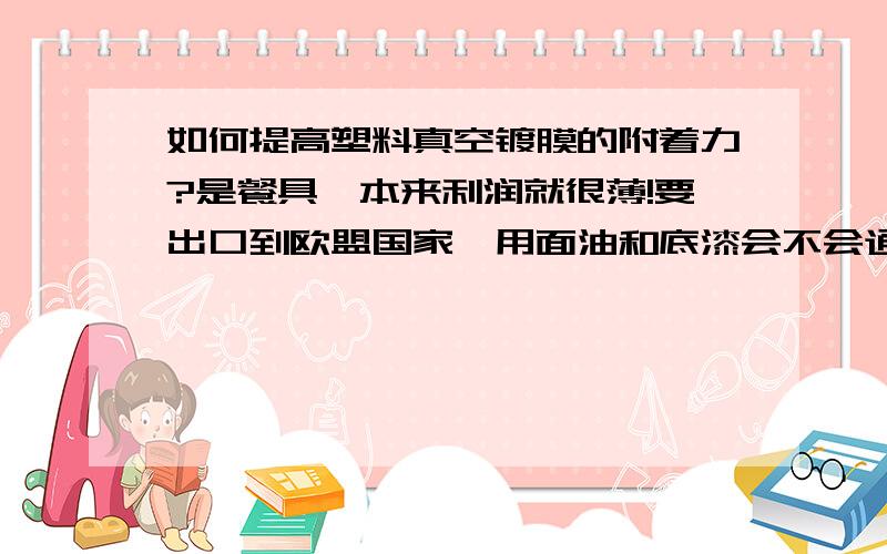 如何提高塑料真空镀膜的附着力?是餐具,本来利润就很薄!要出口到欧盟国家,用面油和底漆会不会通不过ROSE标准?成本相对来说又要增加!烘烤处理就是干燥吗?那里有这要的设备?要多少钱?