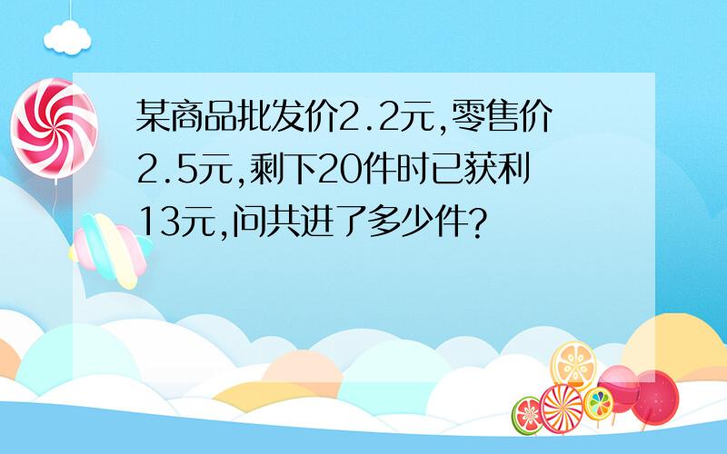 某商品批发价2.2元,零售价2.5元,剩下20件时已获利13元,问共进了多少件?