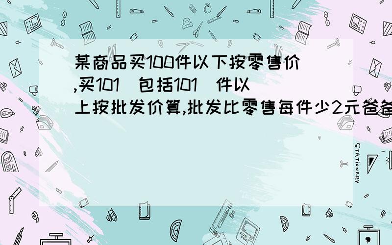 某商品买100件以下按零售价,买101(包括101)件以上按批发价算,批发比零售每件少2元爸爸比儿子多买该商品21件,爸爸买了多少件