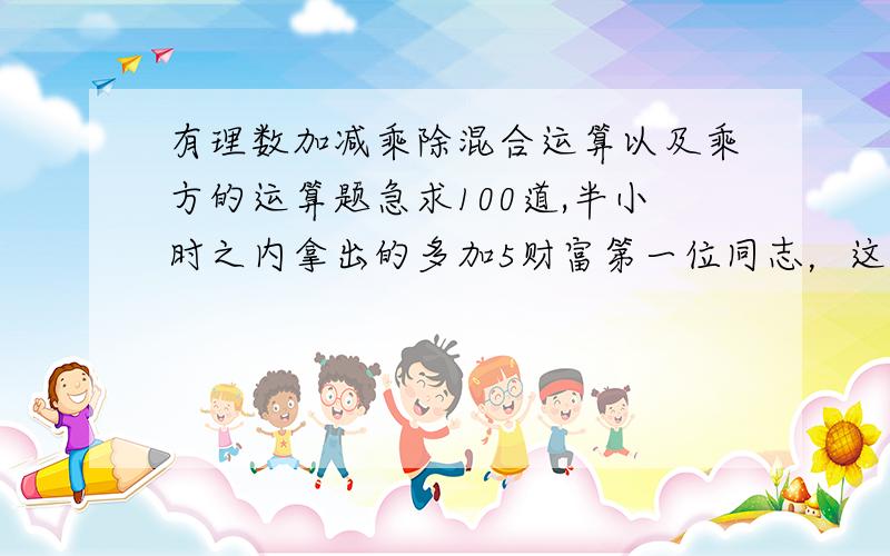 有理数加减乘除混合运算以及乘方的运算题急求100道,半小时之内拿出的多加5财富第一位同志，这回答怎么似曾相识啊？可不能拿百度上的来忽悠我啊好歹也来个新点的吧？还有，最好不要