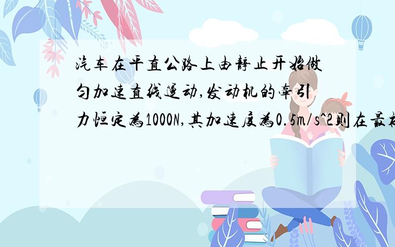 汽车在平直公路上由静止开始做匀加速直线运动,发动机的牵引力恒定为1000N,其加速度为0.5m/s^2则在最初2s内汽车发动机的平均功率是多大好吧我知道了……V1=at=0.5m/s^2*2s=1m/sV平均=1m/s/2s=0.5m/sP=F