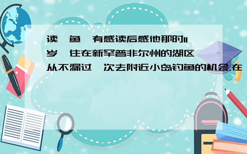 读《鱼》有感读后感他那时11岁,住在新罕普非尔州的湖区,从不漏过一次去附近小岛钓鱼的机会.在一个鲈鱼季开始的前一天傍晚,他又和父亲去钓鱼.他们用蚯蚓作饵,钓到了不少翻车鱼和鲇鱼.