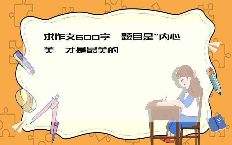 求作文600字,题目是“内心美,才是最美的