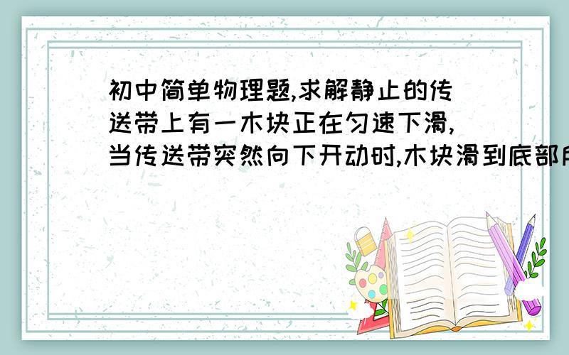 初中简单物理题,求解静止的传送带上有一木块正在匀速下滑,当传送带突然向下开动时,木块滑到底部所需时间t与传送带始终静止不动所需时间t0相比是（ ）    A．t＝t0                B．t＜t0