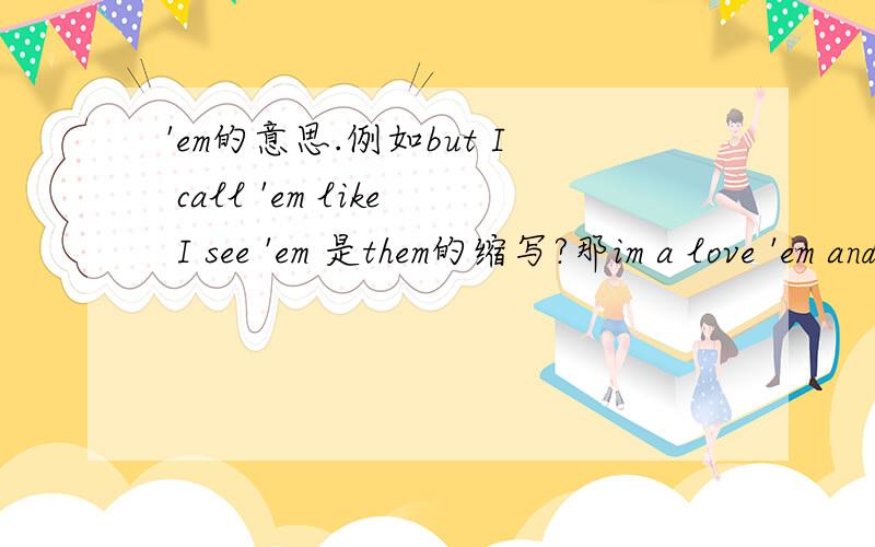 'em的意思.例如but I call 'em like I see 'em 是them的缩写?那im a love 'em and leave 'em.这里的'em也是them的缩写?如果是的话..love 'em 是一个名词?如何确切翻译这个词?