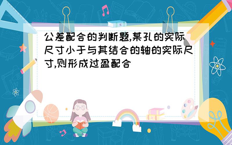 公差配合的判断题,某孔的实际尺寸小于与其结合的轴的实际尺寸,则形成过盈配合