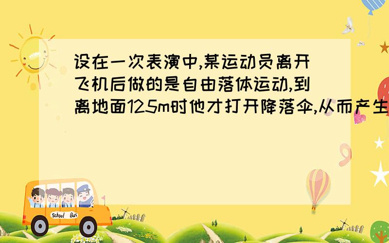 设在一次表演中,某运动员离开飞机后做的是自由落体运动,到离地面125m时他才打开降落伞,从而产生很大阻力,使他以大小为14.3m/s的加速度做匀减速运动,安全着陆时的速度仅为5m/s.现取g=10m/s^2.