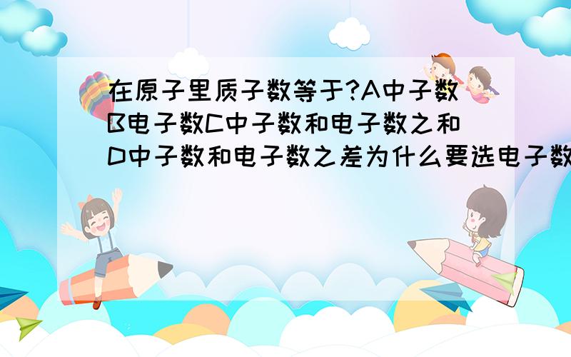 在原子里质子数等于?A中子数B电子数C中子数和电子数之和D中子数和电子数之差为什么要选电子数，而不是选C