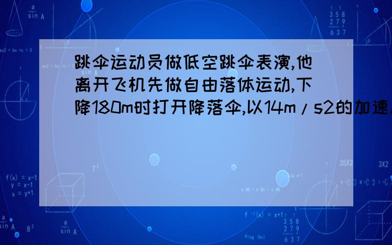 跳伞运动员做低空跳伞表演,他离开飞机先做自由落体运动,下降180m时打开降落伞,以14m/s2的加速度做匀减速运动,到达地面时速度为4m/s．（取g=10m/s2 ）求：（1）运动员离开飞机时距离地面的高