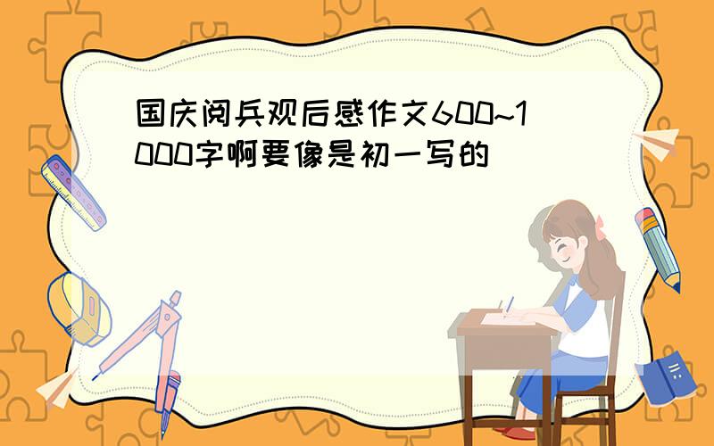 国庆阅兵观后感作文600~1000字啊要像是初一写的