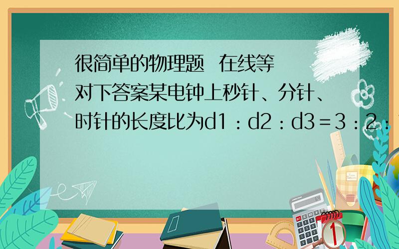 很简单的物理题  在线等  对下答案某电钟上秒针、分针、时针的长度比为d1：d2：d3＝3：2：1,求 A：秒针、分针、时针尖端的线速度之比 B：秒针、分针、时针转动的周期之比C：………………