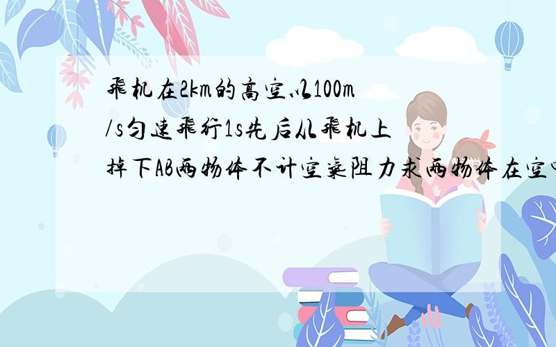 飞机在2km的高空以100m/s匀速飞行1s先后从飞机上掉下AB两物体不计空气阻力求两物体在空中的最大距离是要有具体步骤不需要文字叙述