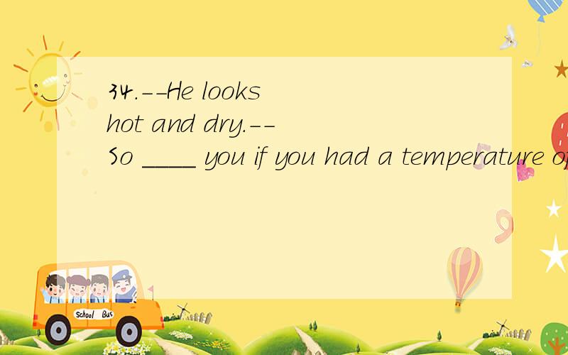 34.--He looks hot and dry.--So ____ you if you had a temperature of 40℃.A.may B.would C.must D.should情态动词用哪个?为什么?