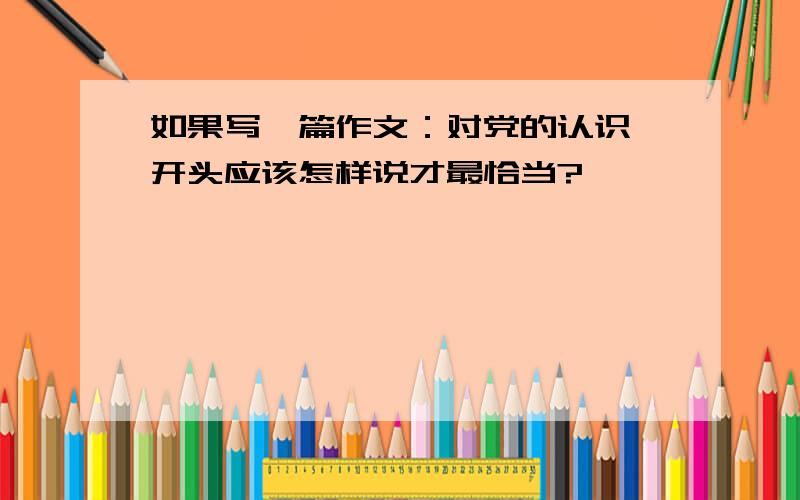 如果写一篇作文：对党的认识,开头应该怎样说才最恰当?