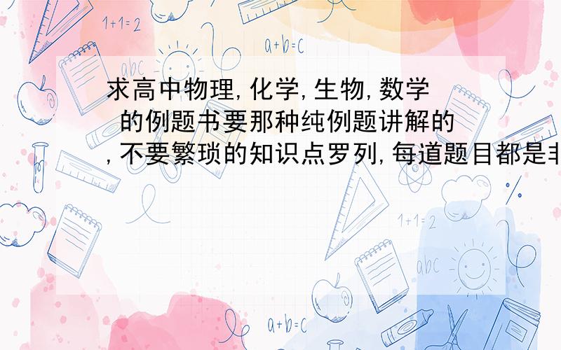 求高中物理,化学,生物,数学 的例题书要那种纯例题讲解的,不要繁琐的知识点罗列,每道题目都是非常详细的讲解书尽量薄一点,也就是要精炼