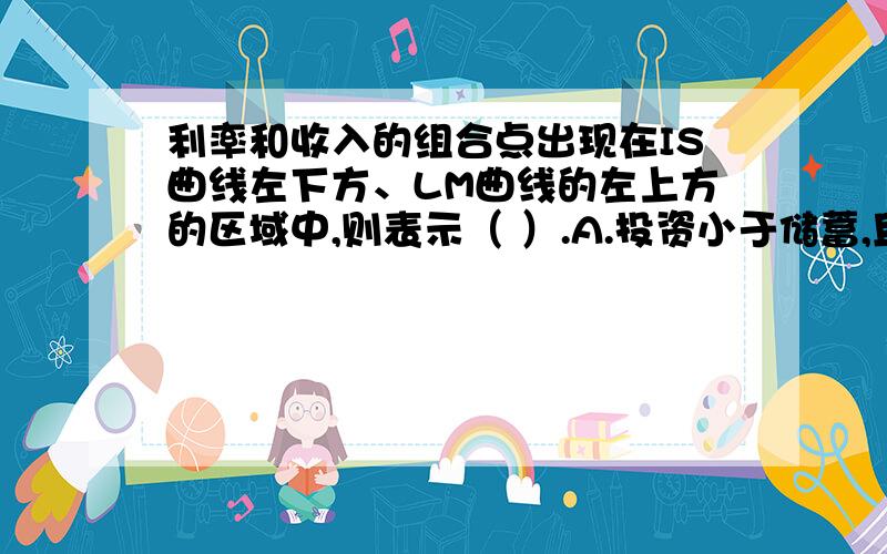 利率和收入的组合点出现在IS曲线左下方、LM曲线的左上方的区域中,则表示（ ）.A.投资小于储蓄,且货币需求小于货币供给；B.投资小于储蓄,且货币供给小于货币需求；C.投资大于储蓄,且货币