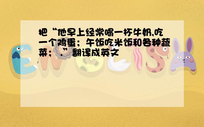 把“他早上经常喝一杯牛奶,吃一个鸡蛋；午饭吃米饭和各种蔬菜； .”翻译成英文