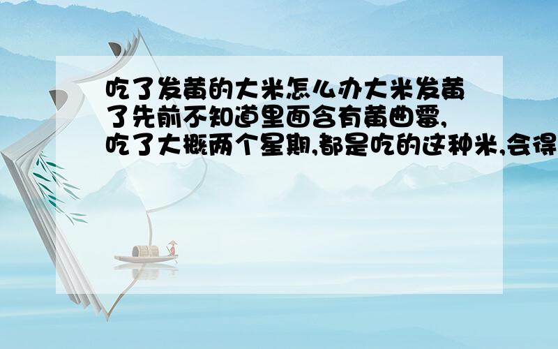 吃了发黄的大米怎么办大米发黄了先前不知道里面含有黄曲霉,吃了大概两个星期,都是吃的这种米,会得癌症么?都已经吃了两个多星期了!刚在网上查到的发黄大米会致癌!吓得我半死!