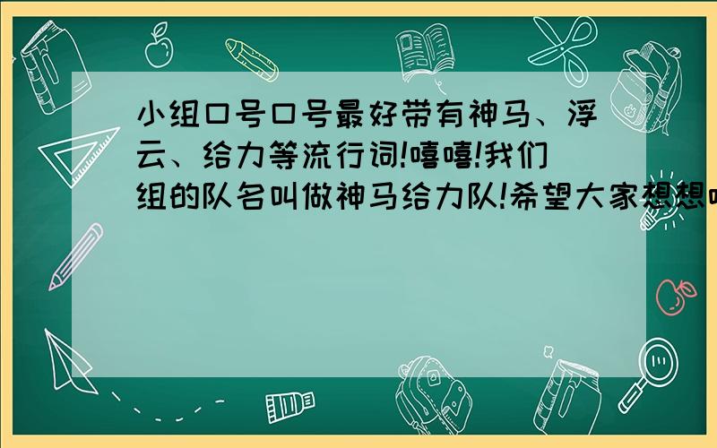 小组口号口号最好带有神马、浮云、给力等流行词!嘻嘻!我们组的队名叫做神马给力队!希望大家想想哈!